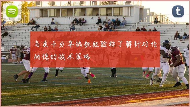 乌度卡分享执教经验称了解针对伦纳德的战术策略