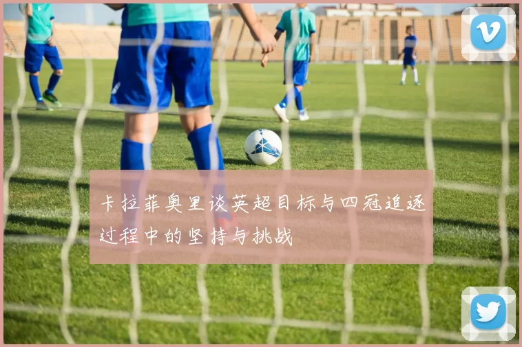 卡拉菲奥里谈英超目标与四冠追逐过程中的坚持与挑战