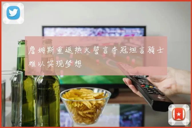 詹姆斯重返热火誓言夺冠坦言骑士难以实现梦想