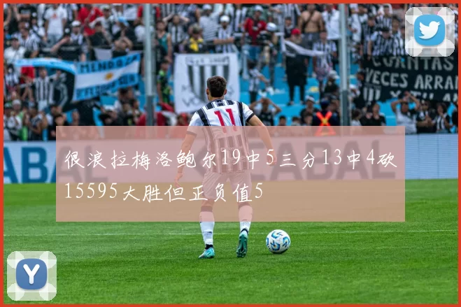 很浪拉梅洛鲍尔19中5三分13中4砍15595大胜但正负值5