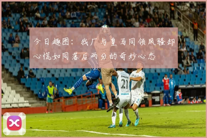 今日趣图：我厂与皇马同领风骚却心慌如同落后两分的奇妙心态
