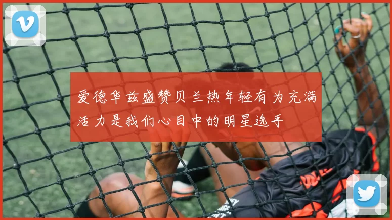 爱德华兹盛赞贝兰热年轻有为充满活力是我们心目中的明星选手
