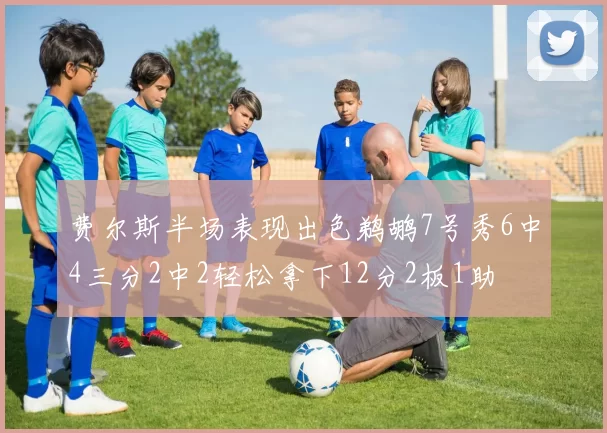 费尔斯半场表现出色鹈鹕7号秀6中4三分2中2轻松拿下12分2板1助