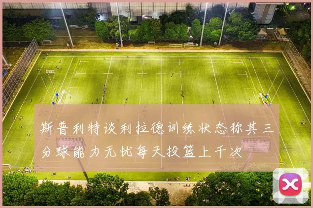 斯普利特谈利拉德训练状态称其三分球能力无忧每天投篮上千次