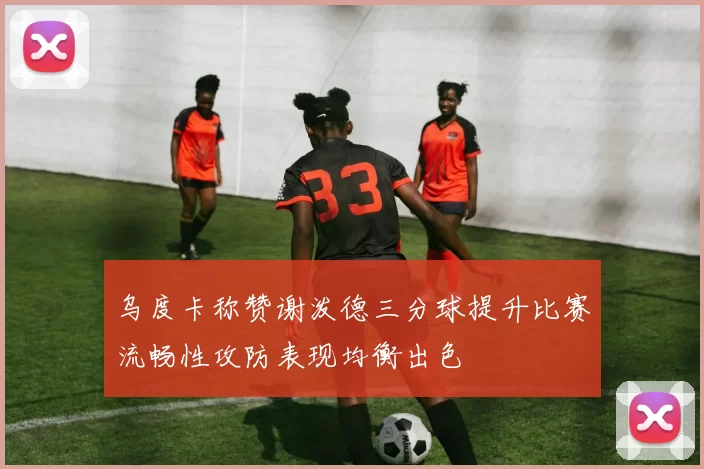 乌度卡称赞谢泼德三分球提升比赛流畅性攻防表现均衡出色