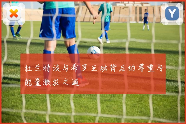 杜兰特谈与希罗互动背后的尊重与能量激发之道