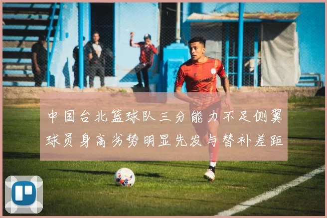 中国台北篮球队三分能力不足侧翼球员身高劣势明显先发与替补差距显著