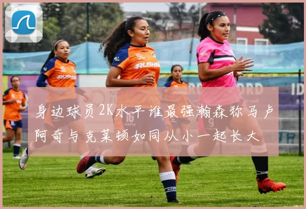 身边球员2K水平谁最强瀚森称马卢阿奇与克莱顿如同从小一起长大