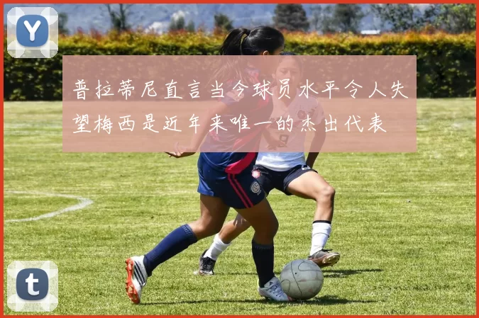 普拉蒂尼直言当今球员水平令人失望梅西是近年来唯一的杰出代表