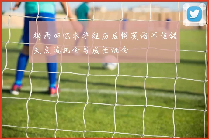 梅西回忆求学经历后悔英语不佳错失交流机会与成长机会