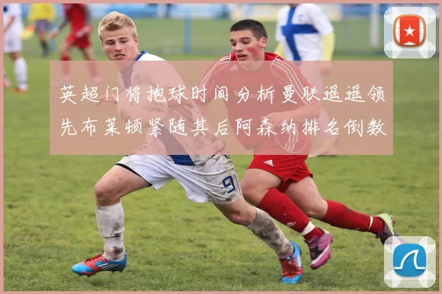 英超门将抱球时间分析曼联遥遥领先布莱顿紧随其后阿森纳排名倒数第三