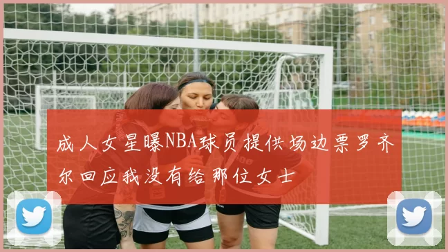 成人女星曝NBA球员提供场边票罗齐尔回应我没有给那位女士