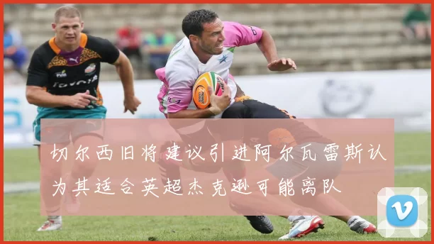 切尔西旧将建议引进阿尔瓦雷斯认为其适合英超杰克逊可能离队
