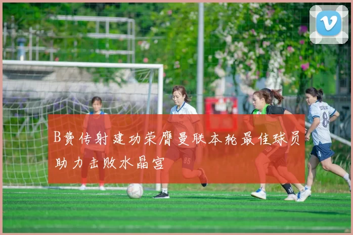 B费传射建功荣膺曼联本轮最佳球员助力击败水晶宫