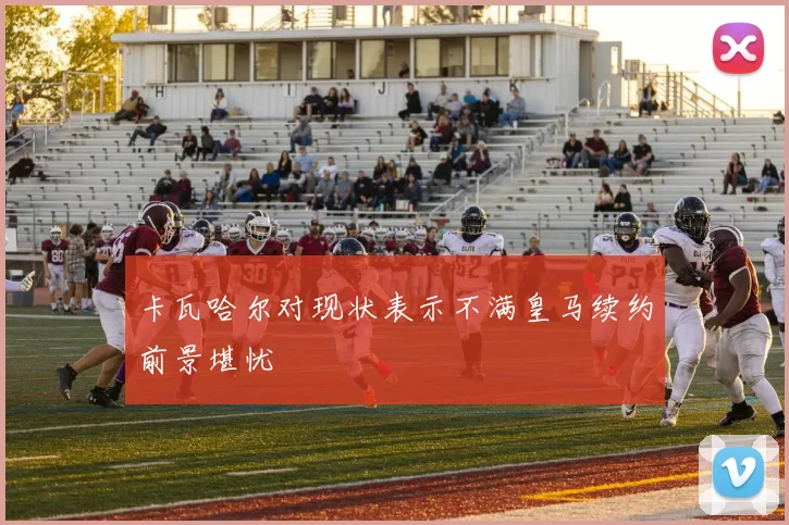 卡瓦哈尔对现状表示不满皇马续约前景堪忧