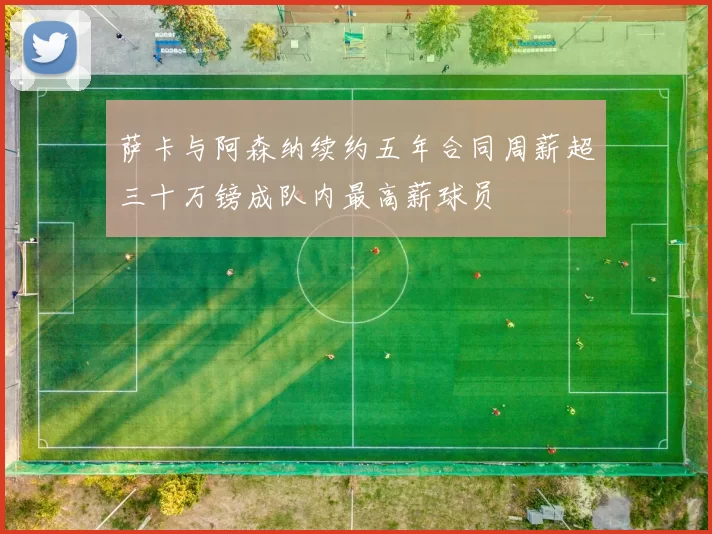 萨卡与阿森纳续约五年合同周薪超三十万镑成队内最高薪球员