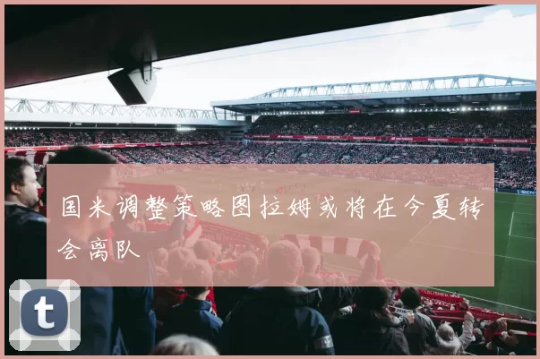国米调整策略图拉姆或将在今夏转会离队