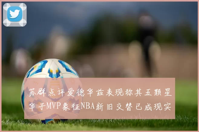 苏群点评爱德华兹表现称其五颗星华子MVP象征NBA新旧交替已成现实