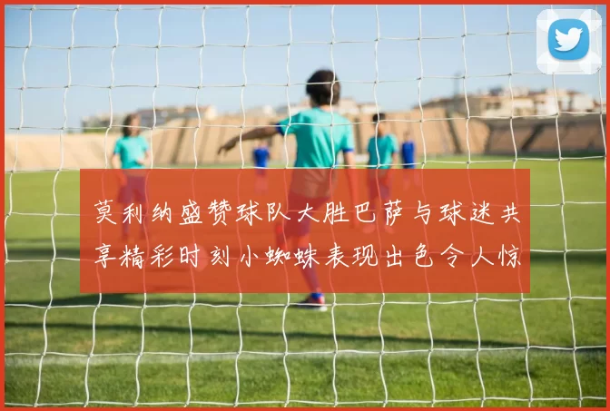 莫利纳盛赞球队大胜巴萨与球迷共享精彩时刻小蜘蛛表现出色令人惊艳