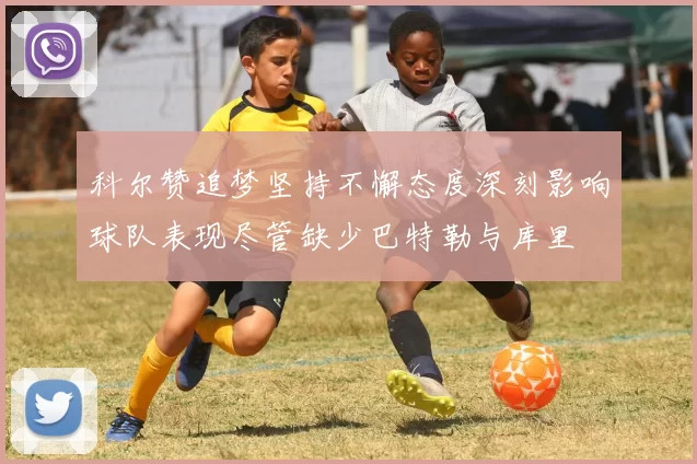 科尔赞追梦坚持不懈态度深刻影响球队表现尽管缺少巴特勒与库里