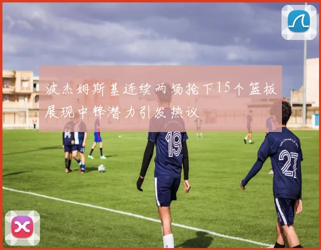 波杰姆斯基连续两场抢下15个篮板展现中锋潜力引发热议