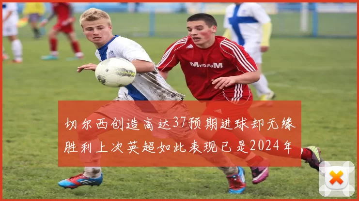 切尔西创造高达37预期进球却无缘胜利上次英超如此表现已是2024年3月